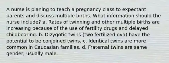 A nurse is planing to teach a pregnancy class to expectant parents and discuss multiple births. What information should the nurse include? a. Rates of twinning and other multiple births are increasing because of the use of fertility drugs and delayed childbearing. b. Dizygotic twins (two fertilized ova) have the potential to be conjoined twins. c. Identical twins are more common in Caucasian families. d. Fraternal twins are same gender, usually male.