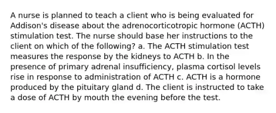 A nurse is planned to teach a client who is being evaluated for Addison's disease about the adrenocorticotropic hormone (ACTH) stimulation test. The nurse should base her instructions to the client on which of the following? a. The ACTH stimulation test measures the response by the kidneys to ACTH b. In the presence of primary adrenal insufficiency, plasma cortisol levels rise in response to administration of ACTH c. ACTH is a hormone produced by the pituitary gland d. The client is instructed to take a dose of ACTH by mouth the evening before the test.