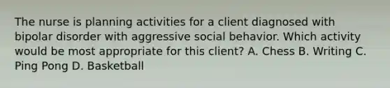 The nurse is planning activities for a client diagnosed with bipolar disorder with aggressive social behavior. Which activity would be most appropriate for this client? A. Chess B. Writing C. Ping Pong D. Basketball