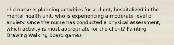 The nurse is planning activities for a client, hospitalized in the mental health unit, who is experiencing a moderate level of anxiety. Once the nurse has conducted a physical assessment, which activity is most appropriate for the client? Painting Drawing Walking Board games