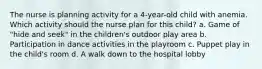 The nurse is planning activity for a 4-year-old child with anemia. Which activity should the nurse plan for this child? a. Game of "hide and seek" in the children's outdoor play area b. Participation in dance activities in the playroom c. Puppet play in the child's room d. A walk down to the hospital lobby