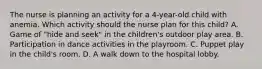 The nurse is planning an activity for a 4-year-old child with anemia. Which activity should the nurse plan for this child? A. Game of "hide and seek" in the children's outdoor play area. B. Participation in dance activities in the playroom. C. Puppet play in the child's room. D. A walk down to the hospital lobby.