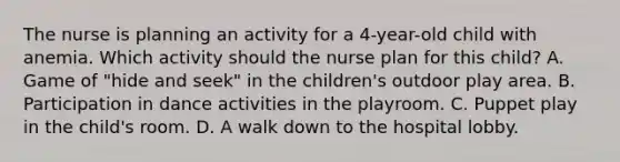 The nurse is planning an activity for a 4-year-old child with anemia. Which activity should the nurse plan for this child? A. Game of "hide and seek" in the children's outdoor play area. B. Participation in dance activities in the playroom. C. Puppet play in the child's room. D. A walk down to the hospital lobby.