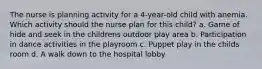 The nurse is planning activity for a 4-year-old child with anemia. Which activity should the nurse plan for this child? a. Game of hide and seek in the childrens outdoor play area b. Participation in dance activities in the playroom c. Puppet play in the childs room d. A walk down to the hospital lobby