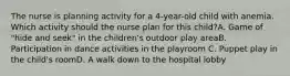 The nurse is planning activity for a 4-year-old child with anemia. Which activity should the nurse plan for this child?A. Game of "hide and seek" in the children's outdoor play areaB. Participation in dance activities in the playroom C. Puppet play in the child's roomD. A walk down to the hospital lobby