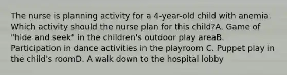 The nurse is planning activity for a 4-year-old child with anemia. Which activity should the nurse plan for this child?A. Game of "hide and seek" in the children's outdoor play areaB. Participation in dance activities in the playroom C. Puppet play in the child's roomD. A walk down to the hospital lobby