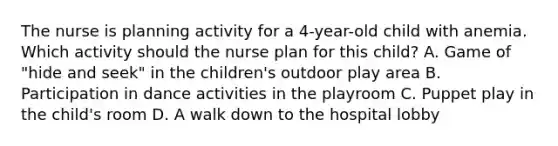 The nurse is planning activity for a 4-year-old child with anemia. Which activity should the nurse plan for this child? A. Game of "hide and seek" in the children's outdoor play area B. Participation in dance activities in the playroom C. Puppet play in the child's room D. A walk down to the hospital lobby