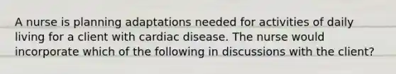 A nurse is planning adaptations needed for activities of daily living for a client with cardiac disease. The nurse would incorporate which of the following in discussions with the client?