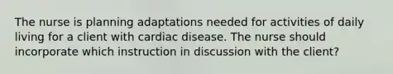 The nurse is planning adaptations needed for activities of daily living for a client with cardiac disease. The nurse should incorporate which instruction in discussion with the client?