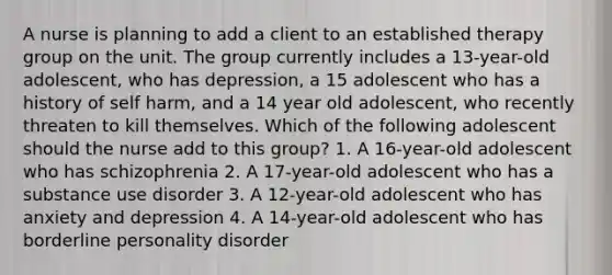 A nurse is planning to add a client to an established therapy group on the unit. The group currently includes a 13-year-old adolescent, who has depression, a 15 adolescent who has a history of self harm, and a 14 year old adolescent, who recently threaten to kill themselves. Which of the following adolescent should the nurse add to this group? 1. A 16-year-old adolescent who has schizophrenia 2. A 17-year-old adolescent who has a substance use disorder 3. A 12-year-old adolescent who has anxiety and depression 4. A 14-year-old adolescent who has borderline personality disorder