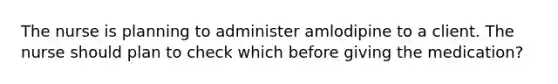 The nurse is planning to administer amlodipine to a client. The nurse should plan to check which before giving the medication?