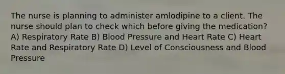 The nurse is planning to administer amlodipine to a client. The nurse should plan to check which before giving the medication? A) Respiratory Rate B) Blood Pressure and Heart Rate C) Heart Rate and Respiratory Rate D) Level of Consciousness and Blood Pressure