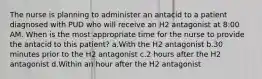 The nurse is planning to administer an antacid to a patient diagnosed with PUD who will receive an H2 antagonist at 8:00 AM. When is the most appropriate time for the nurse to provide the antacid to this patient? a.With the H2 antagonist b.30 minutes prior to the H2 antagonist c.2 hours after the H2 antagonist d.Within an hour after the H2 antagonist