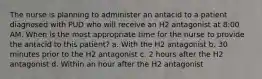 The nurse is planning to administer an antacid to a patient diagnosed with PUD who will receive an H2 antagonist at 8:00 AM. When is the most appropriate time for the nurse to provide the antacid to this patient? a. With the H2 antagonist b. 30 minutes prior to the H2 antagonist c. 2 hours after the H2 antagonist d. Within an hour after the H2 antagonist