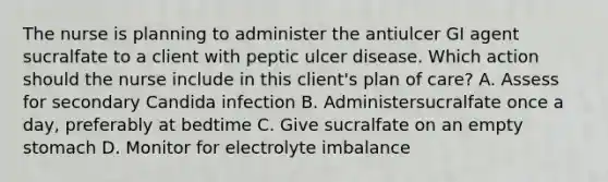 The nurse is planning to administer the antiulcer GI agent sucralfate to a client with peptic ulcer disease. Which action should the nurse include in this client's plan of care? A. Assess for secondary Candida infection B. Administersucralfate once a day, preferably at bedtime C. Give sucralfate on an empty stomach D. Monitor for electrolyte imbalance