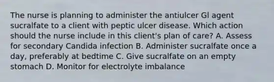 The nurse is planning to administer the antiulcer Gl agent sucralfate to a client with peptic ulcer disease. Which action should the nurse include in this client's plan of care? A. Assess for secondary Candida infection B. Administer sucralfate once a day, preferably at bedtime C. Give sucralfate on an empty stomach D. Monitor for electrolyte imbalance