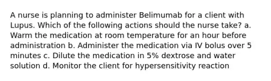 A nurse is planning to administer Belimumab for a client with Lupus. Which of the following actions should the nurse take? a. Warm the medication at room temperature for an hour before administration b. Administer the medication via IV bolus over 5 minutes c. Dilute the medication in 5% dextrose and water solution d. Monitor the client for hypersensitivity reaction