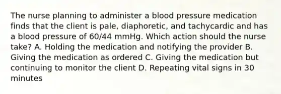 The nurse planning to administer a blood pressure medication finds that the client is​ pale, diaphoretic, and tachycardic and has a blood pressure of​ 60/44 mmHg. Which action should the nurse​ take? A. Holding the medication and notifying the provider B. Giving the medication as ordered C. Giving the medication but continuing to monitor the client D. Repeating vital signs in 30 minutes