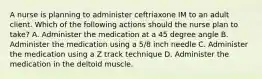 A nurse is planning to administer ceftriaxone IM to an adult client. Which of the following actions should the nurse plan to take? A. Administer the medication at a 45 degree angle B. Administer the medication using a 5/8 inch needle C. Administer the medication using a Z track technique D. Administer the medication in the deltoid muscle.