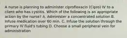 A nurse is planning to administer ciprofloxacin (Cipro) IV to a client who has cystitis. Which of the following is an appropriate action by the nurse? A. Administer a concentrated solution B. Infuse medication over 60 min. C. Infuse the solution through the primary IV fluid's tubing D. Choose a small peripheral vein for administration