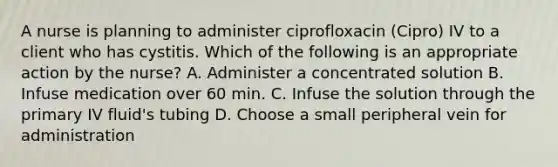 A nurse is planning to administer ciprofloxacin (Cipro) IV to a client who has cystitis. Which of the following is an appropriate action by the nurse? A. Administer a concentrated solution B. Infuse medication over 60 min. C. Infuse the solution through the primary IV fluid's tubing D. Choose a small peripheral vein for administration