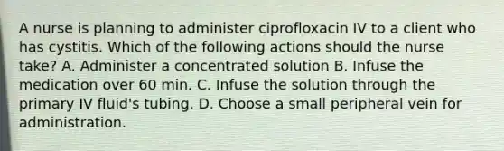 A nurse is planning to administer ciprofloxacin IV to a client who has cystitis. Which of the following actions should the nurse take? A. Administer a concentrated solution B. Infuse the medication over 60 min. C. Infuse the solution through the primary IV fluid's tubing. D. Choose a small peripheral vein for administration.