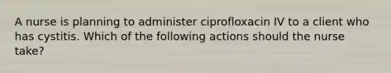 A nurse is planning to administer ciprofloxacin IV to a client who has cystitis. Which of the following actions should the nurse take?