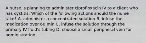 A nurse is planning to administer ciprofloxacin IV to a client who has cystitis. Which of the following actions should the nurse take? A. administer a concentrated solution B. infuse the medication over 60 min C. infuse the solution through the primary IV fluid's tubing D. choose a small peripheral vein for administration