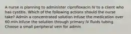 A nurse is planning to administer ciprofloxacin IV to a client who has cystitis. Which of the following actions should the nurse take? Admin a concentrated solution Infuse the medication over 60 min Infuse the solution through primary IV fluids tubing Choose a small peripheral vein for admin