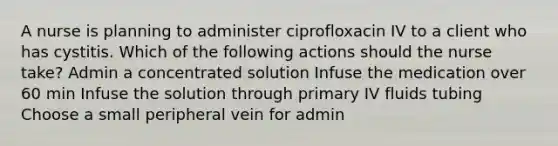 A nurse is planning to administer ciprofloxacin IV to a client who has cystitis. Which of the following actions should the nurse take? Admin a concentrated solution Infuse the medication over 60 min Infuse the solution through primary IV fluids tubing Choose a small peripheral vein for admin