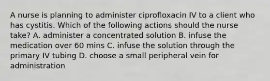 A nurse is planning to administer ciprofloxacin IV to a client who has cystitis. Which of the following actions should the nurse take? A. administer a concentrated solution B. infuse the medication over 60 mins C. infuse the solution through the primary IV tubing D. choose a small peripheral vein for administration