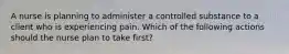 A nurse is planning to administer a controlled substance to a client who is experiencing pain. Which of the following actions should the nurse plan to take first?