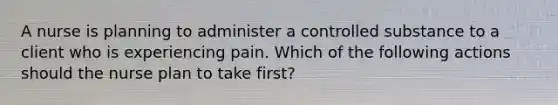 A nurse is planning to administer a controlled substance to a client who is experiencing pain. Which of the following actions should the nurse plan to take first?