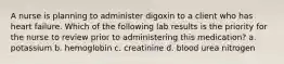 A nurse is planning to administer digoxin to a client who has heart failure. Which of the following lab results is the priority for the nurse to review prior to administering this medication? a. potassium b. hemoglobin c. creatinine d. blood urea nitrogen