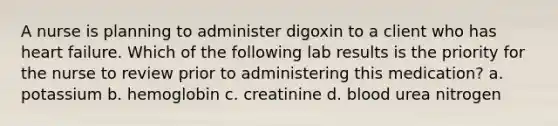 A nurse is planning to administer digoxin to a client who has heart failure. Which of the following lab results is the priority for the nurse to review prior to administering this medication? a. potassium b. hemoglobin c. creatinine d. blood urea nitrogen