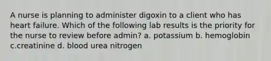 A nurse is planning to administer digoxin to a client who has heart failure. Which of the following lab results is the priority for the nurse to review before admin? a. potassium b. hemoglobin c.creatinine d. blood urea nitrogen