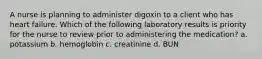 A nurse is planning to administer digoxin to a client who has heart failure. Which of the following laboratory results is priority for the nurse to review prior to administering the medication? a. potassium b. hemoglobin c. creatinine d. BUN