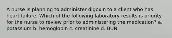 A nurse is planning to administer digoxin to a client who has heart failure. Which of the following laboratory results is priority for the nurse to review prior to administering the medication? a. potassium b. hemoglobin c. creatinine d. BUN