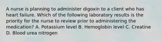 A nurse is planning to administer digoxin to a client who has heart failure. Which of the following laboratory results is the priority for the nurse to review prior to administering the medication? A. Potassium level B. Hemoglobin level C. Creatine D. Blood urea nitrogen