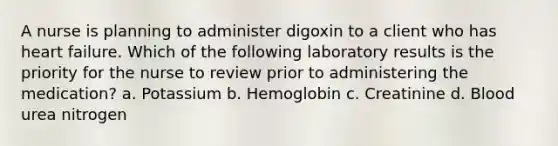 A nurse is planning to administer digoxin to a client who has heart failure. Which of the following laboratory results is the priority for the nurse to review prior to administering the medication? a. Potassium b. Hemoglobin c. Creatinine d. Blood urea nitrogen