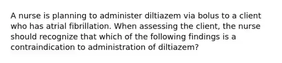 A nurse is planning to administer diltiazem via bolus to a client who has atrial fibrillation. When assessing the client, the nurse should recognize that which of the following findings is a contraindication to administration of diltiazem?