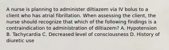 A nurse is planning to administer diltiazem via IV bolus to a client who has atrial fibrillation. When assessing the client, the nurse should recognize that which of the following findings is a contraindication to administration of diltiazem? A. Hypotension B. Tachycardia C. Decreased level of consciousness D. History of diuretic use