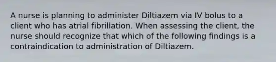 A nurse is planning to administer Diltiazem via IV bolus to a client who has atrial fibrillation. When assessing the client, the nurse should recognize that which of the following findings is a contraindication to administration of Diltiazem.