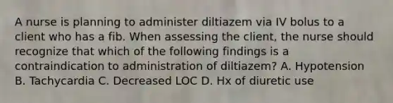 A nurse is planning to administer diltiazem via IV bolus to a client who has a fib. When assessing the client, the nurse should recognize that which of the following findings is a contraindication to administration of diltiazem? A. Hypotension B. Tachycardia C. Decreased LOC D. Hx of diuretic use