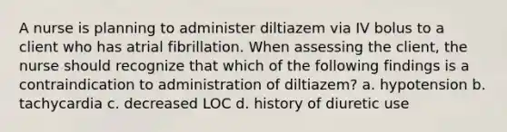 A nurse is planning to administer diltiazem via IV bolus to a client who has atrial fibrillation. When assessing the client, the nurse should recognize that which of the following findings is a contraindication to administration of diltiazem? a. hypotension b. tachycardia c. decreased LOC d. history of diuretic use