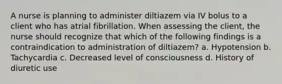 A nurse is planning to administer diltiazem via IV bolus to a client who has atrial fibrillation. When assessing the client, the nurse should recognize that which of the following findings is a contraindication to administration of diltiazem? a. Hypotension b. Tachycardia c. Decreased level of consciousness d. History of diuretic use