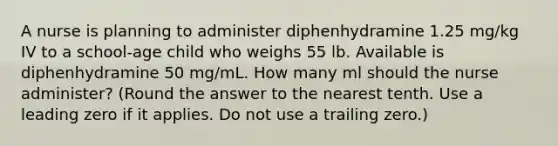 A nurse is planning to administer diphenhydramine 1.25 mg/kg IV to a school-age child who weighs 55 lb. Available is diphenhydramine 50 mg/mL. How many ml should the nurse administer? (Round the answer to the nearest tenth. Use a leading zero if it applies. Do not use a trailing zero.)