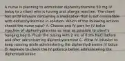 A nurse is planning to administer diphenhydramine 50 mg IV bolus to a client who is having and allergic reaction. The client has an IV infusion containing a medication that is not compatible with diphenhydramine in solution. Which of the following actions should the nurse take? A. Choose and IV port for IV bolus injection of diphenhydramine as near as possible to client's hanging bag B. Flush the tubing with 2 mL of 0.9% NaCl before and after administering diphenhydramine C. Allow IV infusion to keep running while administering the diphenhydramine IV bolus D. Aspirate to check the IV potency before administering the diphenhydramine