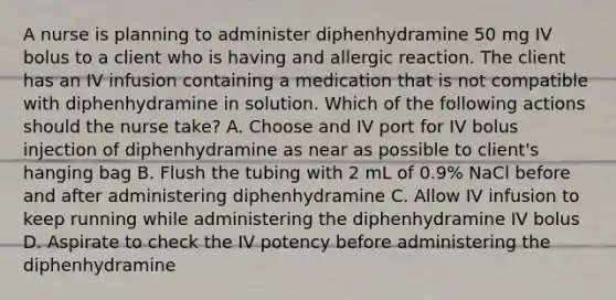 A nurse is planning to administer diphenhydramine 50 mg IV bolus to a client who is having and allergic reaction. The client has an IV infusion containing a medication that is not compatible with diphenhydramine in solution. Which of the following actions should the nurse take? A. Choose and IV port for IV bolus injection of diphenhydramine as near as possible to client's hanging bag B. Flush the tubing with 2 mL of 0.9% NaCl before and after administering diphenhydramine C. Allow IV infusion to keep running while administering the diphenhydramine IV bolus D. Aspirate to check the IV potency before administering the diphenhydramine