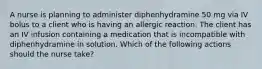 A nurse is planning to administer diphenhydramine 50 mg via IV bolus to a client who is having an allergic reaction. The client has an IV infusion containing a medication that is incompatible with diphenhydramine in solution. Which of the following actions should the nurse take?